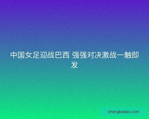 中国女足迎战巴西 强强对决激战一触即发
