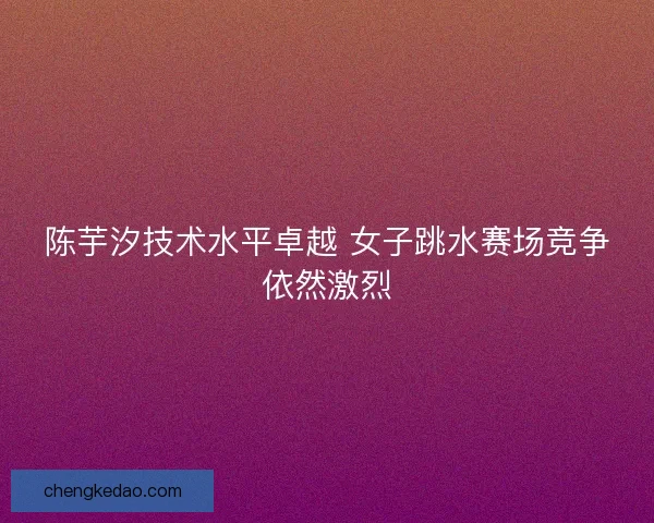 陈芋汐技术水平卓越 女子跳水赛场竞争依然激烈