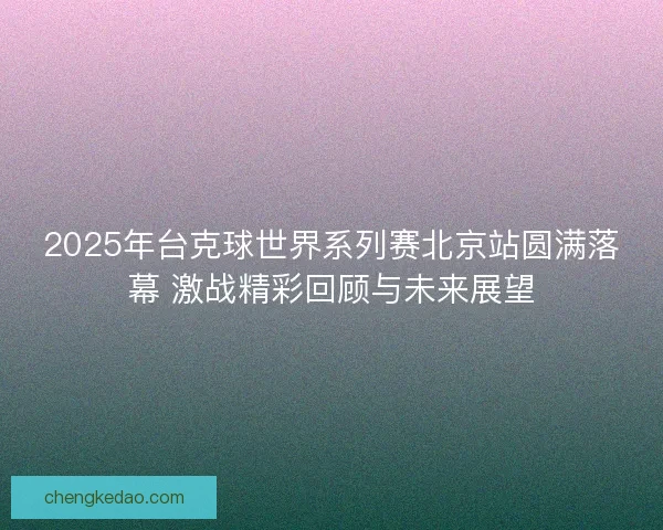 2025年台克球世界系列赛北京站圆满落幕 激战精彩回顾与未来展望