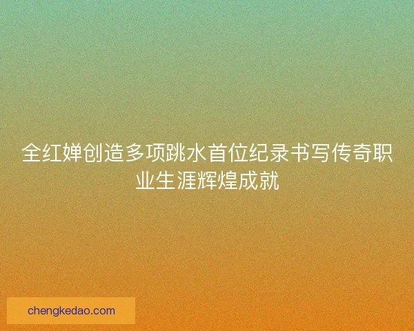 全红婵创造多项跳水首位纪录书写传奇职业生涯辉煌成就