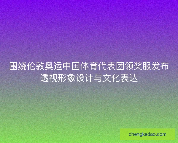 围绕伦敦奥运中国体育代表团领奖服发布透视形象设计与文化表达