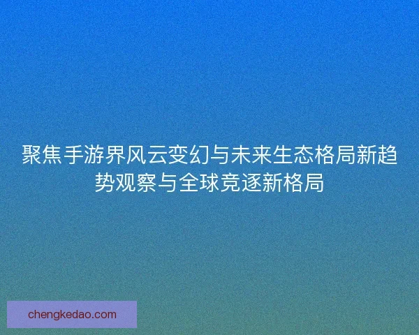 聚焦手游界风云变幻与未来生态格局新趋势观察与全球竞逐新格局