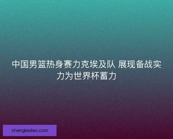 中国男篮热身赛力克埃及队 展现备战实力为世界杯蓄力