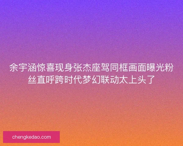 余宇涵惊喜现身张杰座驾同框画面曝光粉丝直呼跨时代梦幻联动太上头了