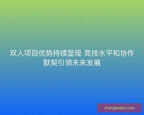 双人项目优势持续显现 竞技水平和协作默契引领未来发展