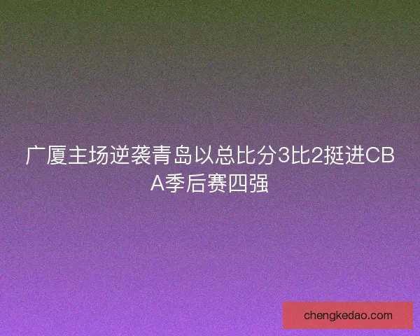 广厦主场逆袭青岛以总比分3比2挺进CBA季后赛四强