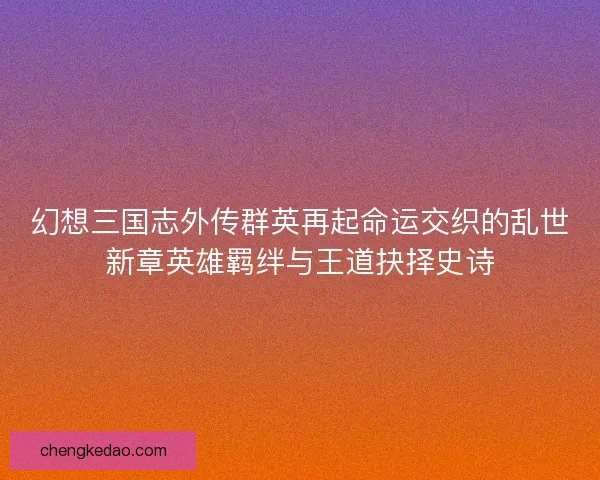 幻想三国志外传群英再起命运交织的乱世新章英雄羁绊与王道抉择史诗