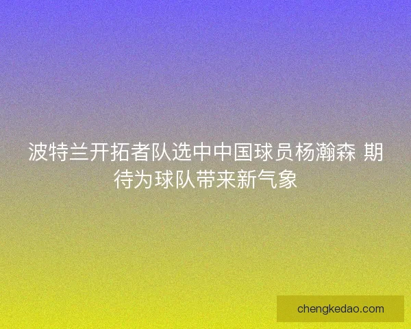 波特兰开拓者队选中中国球员杨瀚森 期待为球队带来新气象