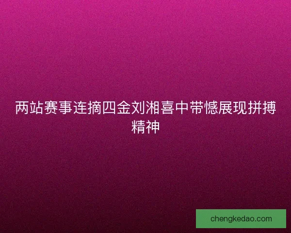 两站赛事连摘四金刘湘喜中带憾展现拼搏精神 两站赛事连摘四金刘湘喜中带憾展现拼搏精神