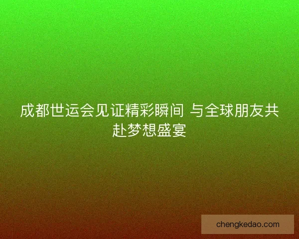 成都世运会见证精彩瞬间 与全球朋友共赴梦想盛宴