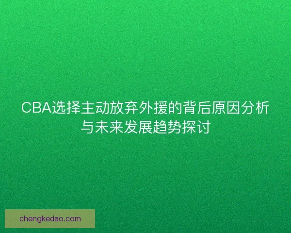 CBA选择主动放弃外援的背后原因分析与未来发展趋势探讨