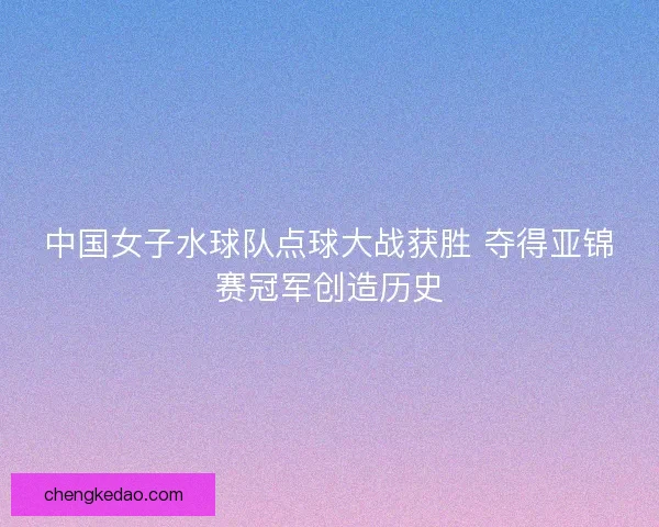 中国女子水球队点球大战获胜 夺得亚锦赛冠军创造历史