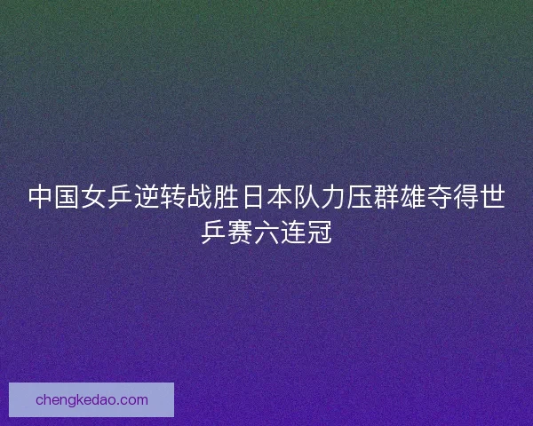 中国女乒逆转战胜日本队力压群雄夺得世乒赛六连冠