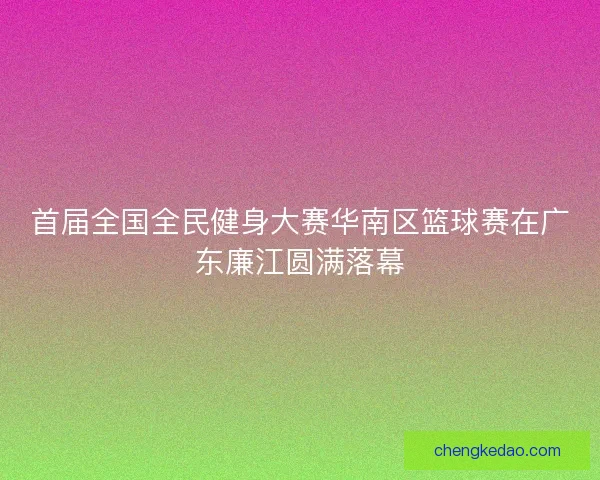 首届全国全民健身大赛华南区篮球赛在广东廉江圆满落幕 首届全国全民健身大赛华南区篮球赛在广东廉江圆满落幕