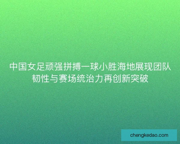 中国女足顽强拼搏一球小胜海地展现团队韧性与赛场统治力再创新突破 中国女足顽强拼搏一球小胜海地展现团队韧性与赛场统治力再创新突破