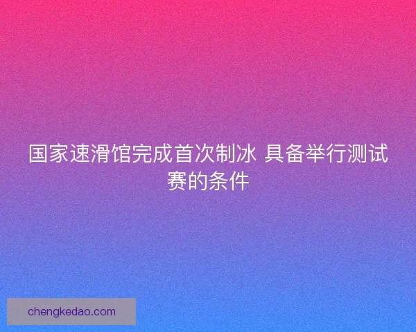 国家速滑馆完成首次制冰 具备举行测试赛的条件 国家速滑馆完成首次制冰 具备举行测试赛的条件